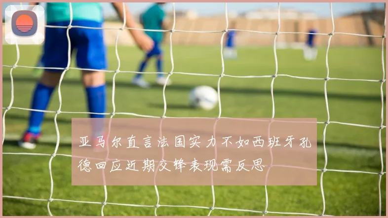 亚马尔直言法国实力不如西班牙孔德回应近期交锋表现需反思