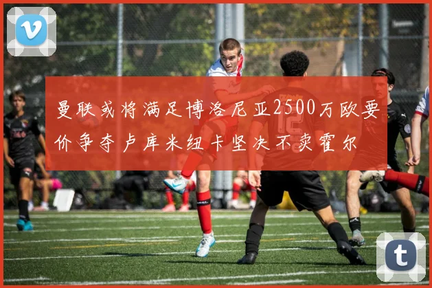 曼联或将满足博洛尼亚2500万欧要价争夺卢库米纽卡坚决不卖霍尔
