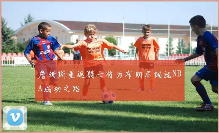 詹姆斯重返骑士将为布朗尼铺就NBA成功之路
