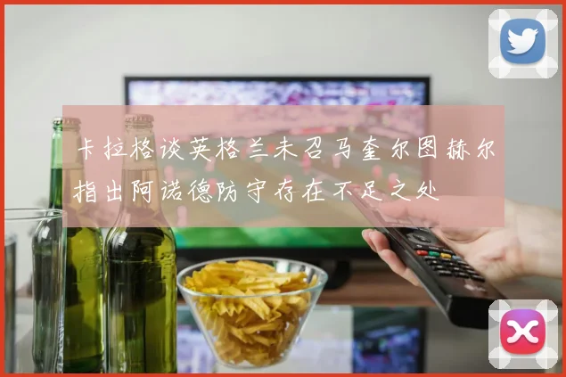 卡拉格谈英格兰未召马奎尔图赫尔指出阿诺德防守存在不足之处