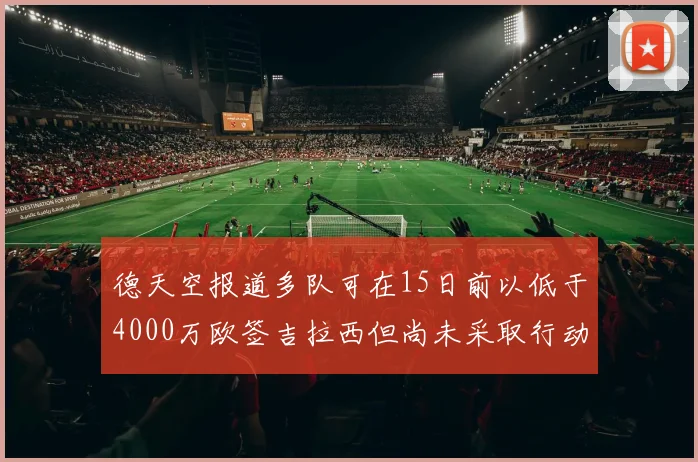 德天空报道多队可在15日前以低于4000万欧签吉拉西但尚未采取行动