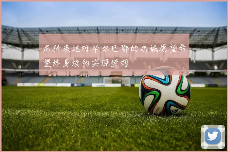 尼科表达对毕尔巴鄂的忠诚愿望希望终身续约实现梦想