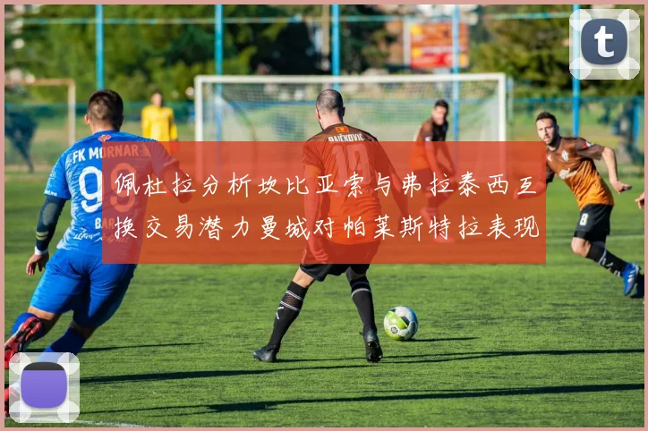 佩杜拉分析坎比亚索与弗拉泰西互换交易潜力曼城对帕莱斯特拉表现出兴趣