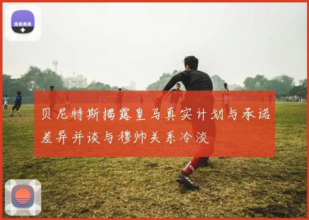 贝尼特斯揭露皇马真实计划与承诺差异并谈与穆帅关系冷淡