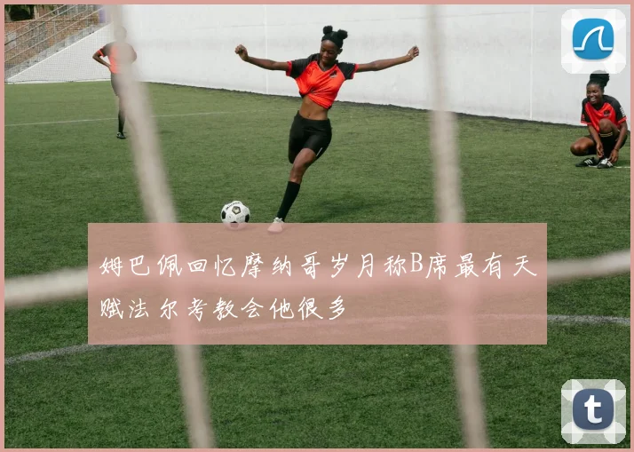 姆巴佩回忆摩纳哥岁月称B席最有天赋法尔考教会他很多