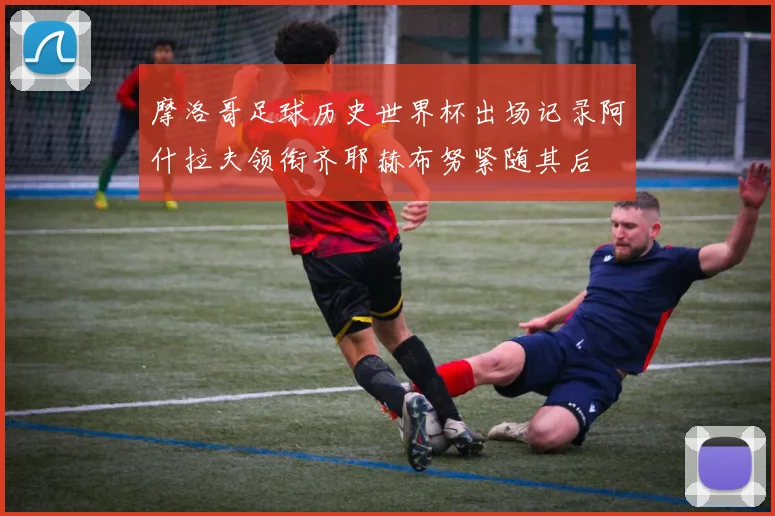 摩洛哥足球历史世界杯出场记录阿什拉夫领衔齐耶赫布努紧随其后