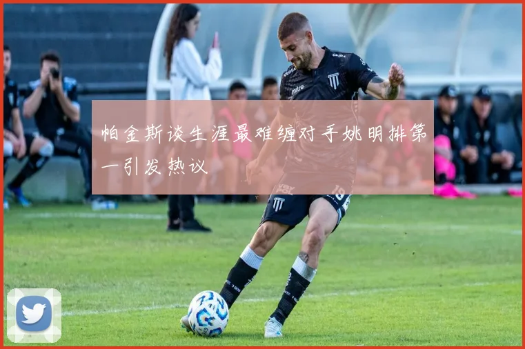 帕金斯谈生涯最难缠对手姚明排第一引发热议