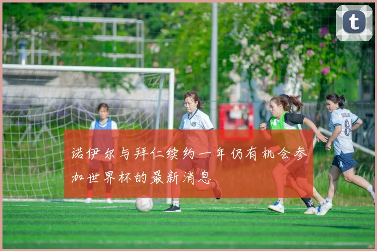 诺伊尔与拜仁续约一年仍有机会参加世界杯的最新消息