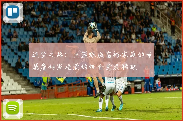 追梦之路：当篮球成富裕家庭的专属詹姆斯逆袭的机会愈发稀缺