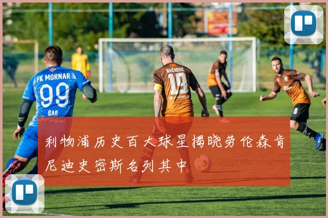 利物浦历史百大球星揭晓劳伦森肯尼迪史密斯名列其中