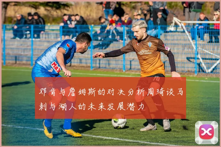 邓肯与詹姆斯的对决分析周琦谈马刺与湖人的未来发展潜力