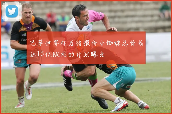 巴萨世界杯后将报价小蜘蛛总价或达15亿欧元的计划曝光