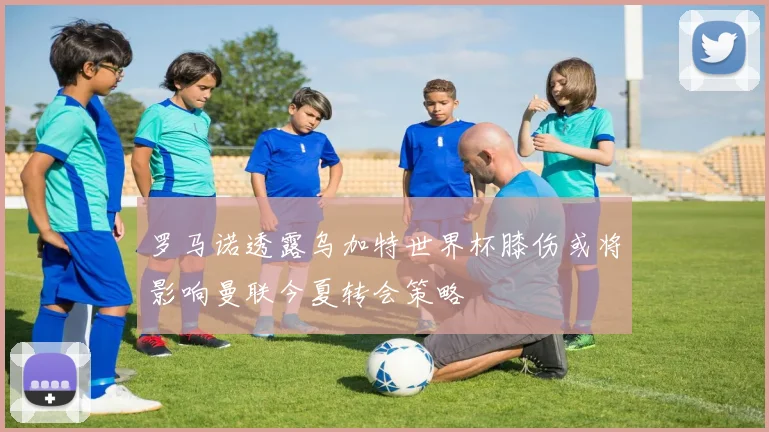 罗马诺透露乌加特世界杯膝伤或将影响曼联今夏转会策略