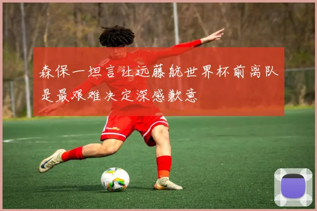 森保一坦言让远藤航世界杯前离队是最艰难决定深感歉意