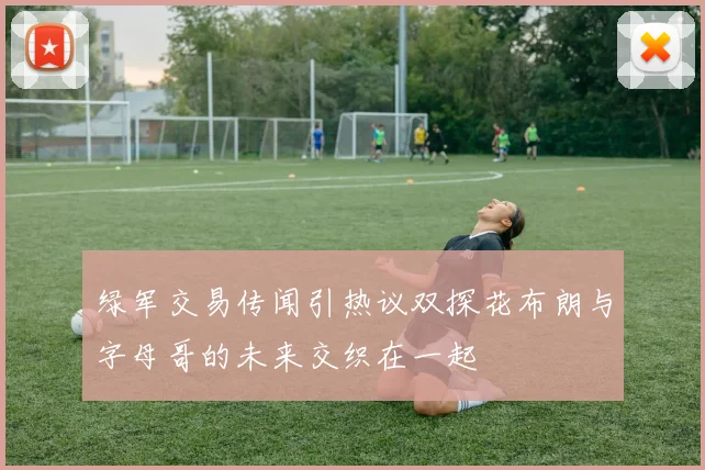 绿军交易传闻引热议双探花布朗与字母哥的未来交织在一起