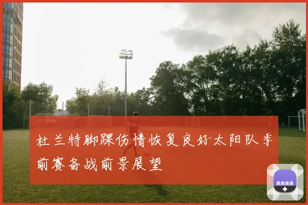杜兰特脚踝伤情恢复良好太阳队季前赛备战前景展望