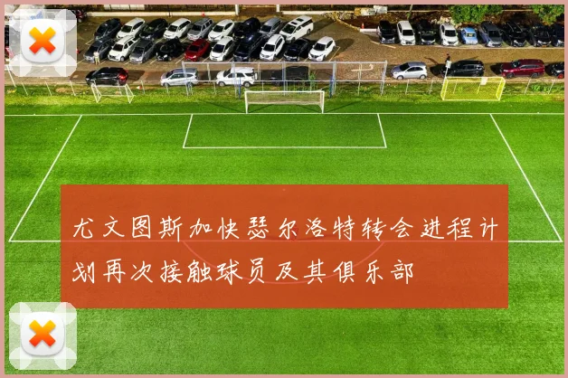 尤文图斯加快瑟尔洛特转会进程计划再次接触球员及其俱乐部