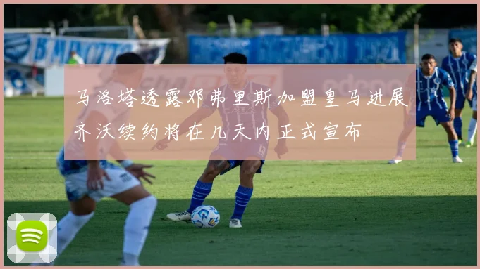 马洛塔透露邓弗里斯加盟皇马进展齐沃续约将在几天内正式宣布