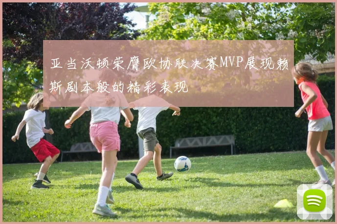 亚当沃顿荣膺欧协联决赛MVP展现赖斯剧本般的精彩表现