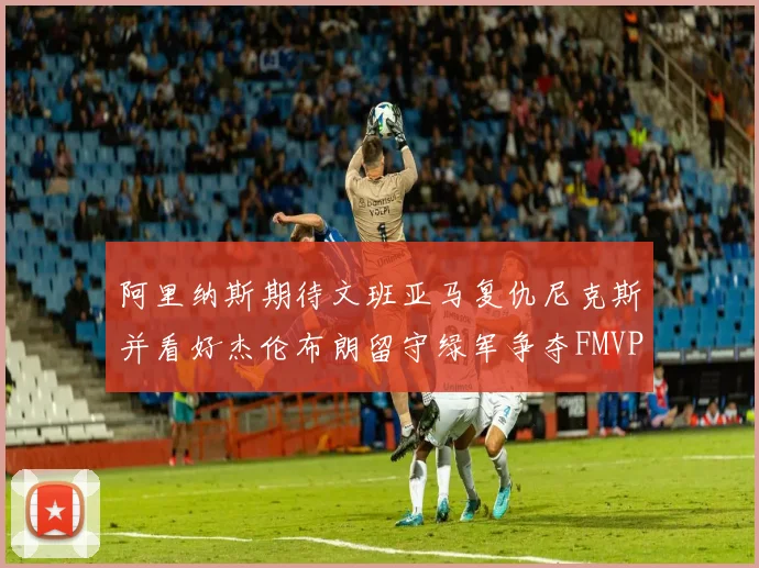 阿里纳斯期待文班亚马复仇尼克斯并看好杰伦布朗留守绿军争夺FMVP
