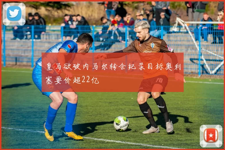 皇马欲破内马尔转会纪录目标奥利塞要价超22亿
